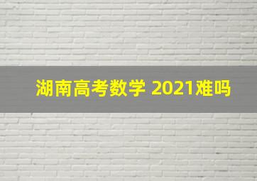 湖南高考数学 2021难吗